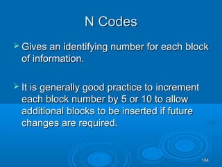 104104
N CodesN Codes
 Gives anGives an identifying number for eachidentifying number for each blockblock
of information.of information.
 It is generally good practice toIt is generally good practice to incrementincrement
each block number byeach block number by 5 or 10 to allow5 or 10 to allow
additionaladditional blocks to be inserted if futureblocks to be inserted if future
changes are required.changes are required.
 