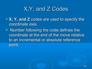 105105
X,Y, and Z CodesX,Y, and Z Codes
 X, Y, and ZX, Y, and Z codes are used tocodes are used to specify thespecify the
coordinate axis.coordinate axis.
 Number following the codeNumber following the code defines thedefines the
coordinate at the endcoordinate at the end of the move relativeof the move relative
to anto an incremental or absoluteincremental or absolute referencereference
point.point.
 