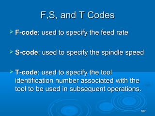107107
FF,,SS, and, and TT CodesCodes
 F-codeF-code: used to specify the feed: used to specify the feed raterate
 S-codeS-code: used to specify the: used to specify the spindle speedspindle speed
 T-codeT-code: used to specify the tool: used to specify the tool
identification number associatedidentification number associated with thewith the
tool to be used intool to be used in subsequent operations.subsequent operations.
 