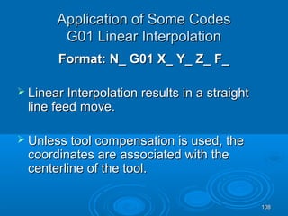 108108
Application of Some CodesApplication of Some Codes
G01 Linear InterpolationG01 Linear Interpolation
Format: N_ G01 X_ Y_ Z_ F_Format: N_ G01 X_ Y_ Z_ F_
 Linear Interpolation results in a straightLinear Interpolation results in a straight
line feedline feed move.move.
 Unless tool compensation is used, theUnless tool compensation is used, the
coordinates arecoordinates are associated with theassociated with the
centerline of the tool.centerline of the tool.
 