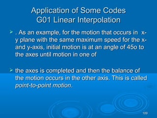 109109
Application of Some CodesApplication of Some Codes
G01 Linear InterpolationG01 Linear Interpolation
 . As an example, for the motion that occurs in. As an example, for the motion that occurs in x-x-
y plane with the same maximum speed for the x-y plane with the same maximum speed for the x-
and y-axis, initial motion is at an angle of 45o toand y-axis, initial motion is at an angle of 45o to
the axes until motion in one ofthe axes until motion in one of
 the axes is completed and then the balance ofthe axes is completed and then the balance of
the motion occurs in the other axis. This is calledthe motion occurs in the other axis. This is called
point-to-point motionpoint-to-point motion..
 
