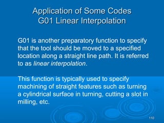 110110
Application of Some CodesApplication of Some Codes
G01 Linear InterpolationG01 Linear Interpolation
G01 is another preparatory function to specify
that the tool should be moved to a specified
location along a straight line path. It is referred
to as linear interpolation.
This function is typically used to specify
machining of straight features such as turning
a cylindrical surface in turning, cutting a slot in
milling, etc.
 
