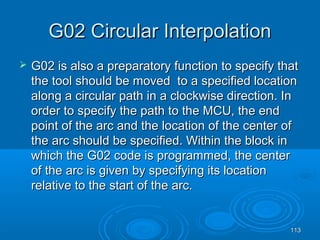 113113
G02 Circular InterpolationG02 Circular Interpolation
 G02 is also a preparatory function to specify thatG02 is also a preparatory function to specify that
the tool should be moved to a specified locationthe tool should be moved to a specified location
along a circular path in a clockwise direction. Inalong a circular path in a clockwise direction. In
order to specify the path to the MCU, the endorder to specify the path to the MCU, the end
point of the arc and the location of the center ofpoint of the arc and the location of the center of
the arc should be specified. Within the block inthe arc should be specified. Within the block in
which the G02 code is programmed, the centerwhich the G02 code is programmed, the center
of the arc is given by specifying its locationof the arc is given by specifying its location
relative to the start of the arc.relative to the start of the arc.
 