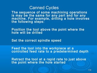 116116
The sequence of some machining operations
is may be the same for any part and for any
machine. For example, drilling a hole involves
the following steps:
Position the tool above the point where the
hole will be drilled
Set the correct spindle speed
Feed the tool into the workpiece at a
controlled feed rate to a predetermined depth
Retract the tool at a rapid rate to just above
the point where the hole started
Canned Cycles
 