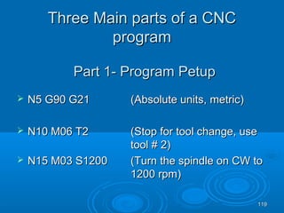119119
Three Main parts of a CNCThree Main parts of a CNC
programprogram
 N5 G90 G2N5 G90 G211 (Absolute units,(Absolute units, metricmetric))
 N10 M06 T2N10 M06 T2 (Stop for tool change, use(Stop for tool change, use
tool # 2)tool # 2)
 N15 M03 S1200N15 M03 S1200 (Turn the spindle on CW to(Turn the spindle on CW to
1200 rpm)1200 rpm)
Part 1- Program PetupPart 1- Program Petup
 