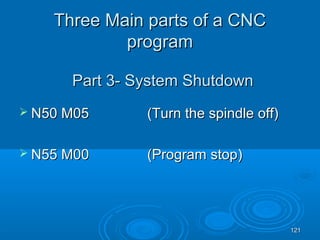 121121
Three Main parts of a CNCThree Main parts of a CNC
programprogram
 N50 M05N50 M05 (Turn the spindle off)(Turn the spindle off)
 N55 MN55 M0000 ((PProgramrogram stopstop))
Part 3- System ShutdownPart 3- System Shutdown
 
