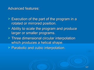 127127
Advanced features:Advanced features:
 Execution of the part of the program in aExecution of the part of the program in a
rotated or mirrored position.rotated or mirrored position.
 Ability to scale the program and produceAbility to scale the program and produce
larger or smaller programs.larger or smaller programs.
 Three dimensional circular interpolationThree dimensional circular interpolation
which produces a helical shape.which produces a helical shape.
 Parabolic and cubic interpolation.Parabolic and cubic interpolation.
 