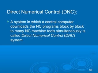 129129
 A system in which a central computer
downloads the NC programs block by block
to many NC machine tools simultaneously is
called Direct Numerical Control (DNC)
system.
Direct Numerical Control (DNC):
 