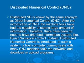 131131
 Distributed NC is known by the same acronymDistributed NC is known by the same acronym
as Direct Numerical Control (DNC). After theas Direct Numerical Control (DNC). After the
introduction of CNC, the machine tools haveintroduction of CNC, the machine tools have
had the capability of storing large amount ofhad the capability of storing large amount of
information. Therefore, there have been noinformation. Therefore, there have been no
need to have drip feed information system, like,need to have drip feed information system, like,
Direct Numerical Control. Instead, DistributedDirect Numerical Control. Instead, Distributed
Numerical Control is introduced. In such aNumerical Control is introduced. In such a
system, a host computer communicate withsystem, a host computer communicate with
many CNC machine tools via networks andmany CNC machine tools via networks and
download or upload programs.download or upload programs.
Distributed Numerical Control (DNC):
 