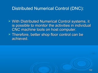 132132
 With Distributed Numerical Control systems, itWith Distributed Numerical Control systems, it
is possible to monitor the activities in individualis possible to monitor the activities in individual
CNC machine tools on host computer.CNC machine tools on host computer.
 Therefore, better shop floor control can beTherefore, better shop floor control can be
achieved.achieved.
Distributed Numerical Control (DNC):
 
