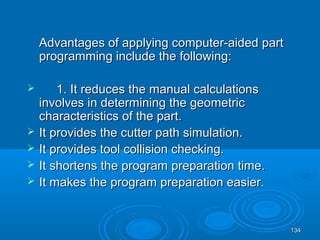 134134
Advantages of applying computer-aided partAdvantages of applying computer-aided part
programming include the following:programming include the following:
 1. It reduces the manual calculations1. It reduces the manual calculations
involves in determining the geometricinvolves in determining the geometric
characteristics of the part.characteristics of the part.
 It provides the cutter path simulation.It provides the cutter path simulation.
 It provides tool collision checking.It provides tool collision checking.
 It shortens the program preparation time.It shortens the program preparation time.
 It makes the program preparation easier.It makes the program preparation easier.
 