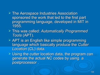 135135
 The Aerospace Industries AssociationThe Aerospace Industries Association
sponsored the work that led to the first partsponsored the work that led to the first part
programming language, developed in MIT inprogramming language, developed in MIT in
1955.1955.
 This was called:This was called: Automatically ProgrammedAutomatically Programmed
ToolsTools (APT).(APT).
 APT is an English like simple programmingAPT is an English like simple programming
language which basically produce thelanguage which basically produce the CutterCutter
LocationLocation (CL) data.(CL) data.
 Using the cutter location data, the program canUsing the cutter location data, the program can
generate the actual NC codes by using agenerate the actual NC codes by using a
postprocessor .postprocessor .
 