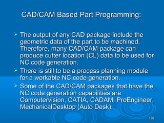 136136
 The output of any CAD package include theThe output of any CAD package include the
geometric data of the part to be machined.geometric data of the part to be machined.
Therefore, many CAD/CAM package canTherefore, many CAD/CAM package can
produce cutter location (CL) data to be used forproduce cutter location (CL) data to be used for
NC code generation.NC code generation.
 There is still to be a process planning moduleThere is still to be a process planning module
for a workable NC code generation.for a workable NC code generation.
 Some of the CAD/CAM packages that have theSome of the CAD/CAM packages that have the
NC code generation capabilities areNC code generation capabilities are
Computervision, CATIA, CADAM, ProEngineer,Computervision, CATIA, CADAM, ProEngineer,
MechanicalDesktop (Auto Desk).MechanicalDesktop (Auto Desk).
CAD/CAM Based Part Programming:CAD/CAM Based Part Programming:
 