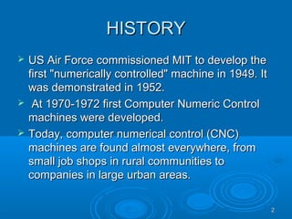 22
HISTORYHISTORY
 US Air Force commissioned MIT to develop theUS Air Force commissioned MIT to develop the
first "numerically controlled" machine in 1949. Itfirst "numerically controlled" machine in 1949. It
was demonstrated in 1952.was demonstrated in 1952.
 At 1970-1972 first Computer Numeric ControlAt 1970-1972 first Computer Numeric Control
machines were developed.machines were developed.
 Today, computer numerical control (CNC)Today, computer numerical control (CNC)
machines are found almost everywhere, frommachines are found almost everywhere, from
small job shops in rural communities tosmall job shops in rural communities to
companies in large urban areas.companies in large urban areas.
 
