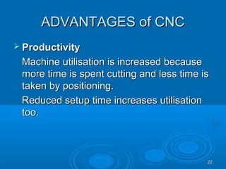 2222
ADVANTAGES of CNCADVANTAGES of CNC
 ProductivityProductivity
Machine utilisation is increased becauseMachine utilisation is increased because
more time is spent cutting and less time ismore time is spent cutting and less time is
taken by positioning.taken by positioning.
Reduced setup time increases utilisationReduced setup time increases utilisation
too.too.
 