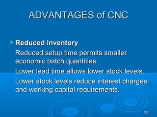 2626
ADVANTAGES of CNCADVANTAGES of CNC
 Reduced inventoryReduced inventory
Reduced setup time permits smallerReduced setup time permits smaller
economic batch quantities.economic batch quantities.
Lower lead time allows lower stock levels.Lower lead time allows lower stock levels.
Lower stock levels reduce interest chargesLower stock levels reduce interest charges
and working capital requirements.and working capital requirements.
 