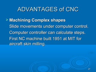 2727
ADVANTAGES of CNCADVANTAGES of CNC
 Machining Complex shapesMachining Complex shapes
Slide movements under computer control.Slide movements under computer control.
Computer controller can calculate steps.Computer controller can calculate steps.
First NC machine built 1951 at MIT forFirst NC machine built 1951 at MIT for
aircraft skin milling.aircraft skin milling.
 