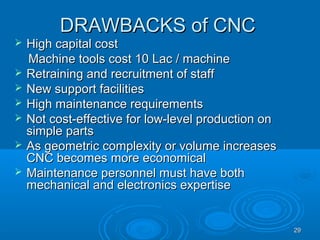 2929
DRAWBACKS of CNCDRAWBACKS of CNC
 High capital costHigh capital cost
Machine tools cost 10 Lac / machineMachine tools cost 10 Lac / machine
 Retraining and recruitment of staffRetraining and recruitment of staff
 New support facilitiesNew support facilities
 High maintenance requirementsHigh maintenance requirements
 Not cost-effective for low-level production onNot cost-effective for low-level production on
simple partssimple parts
 As geometric complexity or volume increasesAs geometric complexity or volume increases
CNC becomes more economicalCNC becomes more economical
 Maintenance personnel must have bothMaintenance personnel must have both
mechanical and electronics expertisemechanical and electronics expertise
 
