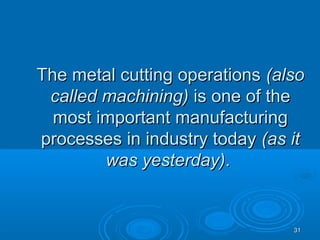 3131
The metal cutting operationsThe metal cutting operations (also(also
called machining)called machining) is one of theis one of the
most important manufacturingmost important manufacturing
processes in industry todayprocesses in industry today (as it(as it
was yesterday)was yesterday)..
 