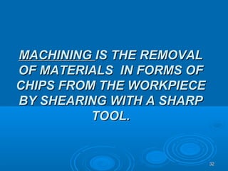 3232
MACHININGMACHINING IS THE REMOVALIS THE REMOVAL
OF MATERIALS IN FORMS OFOF MATERIALS IN FORMS OF
CHIPS FROM THE WORKPIECECHIPS FROM THE WORKPIECE
BY SHEARING WITH A SHARPBY SHEARING WITH A SHARP
TOOL.TOOL.
 