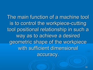 3333
The main function of a machine toolThe main function of a machine tool
is to control the workpiece-cuttingis to control the workpiece-cutting
tool positional relationship in such atool positional relationship in such a
way as to achieve a desiredway as to achieve a desired
geometric shape of the workpiecegeometric shape of the workpiece
with sufficient dimensionalwith sufficient dimensional
accuracy.accuracy.
 