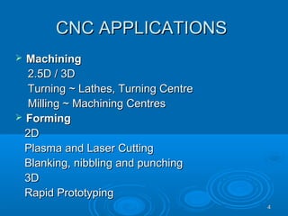 44
CNC APPLICATIONSCNC APPLICATIONS
 MachiningMachining
2.5D / 3D2.5D / 3D
Turning ~ Lathes, Turning CentreTurning ~ Lathes, Turning Centre
Milling ~ Machining CentresMilling ~ Machining Centres
 FormingForming
2D2D
Plasma and Laser CuttingPlasma and Laser Cutting
Blanking, nibbling and punchingBlanking, nibbling and punching
3D3D
Rapid PrototypingRapid Prototyping
 