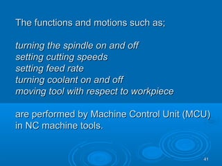 4141
The functions and motions such as;The functions and motions such as;
turning the spindle on and offturning the spindle on and off
setting cutting speedssetting cutting speeds
setting feed ratesetting feed rate
turning coolant on and offturning coolant on and off
moving tool with respect to workpiecemoving tool with respect to workpiece
are performed by Machine Control Unit (MCU)are performed by Machine Control Unit (MCU)
in NC machine tools.in NC machine tools.
 
