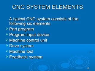 4343
CNC SYSTEM ELEMENTSCNC SYSTEM ELEMENTS
A typical CNC system consists of thA typical CNC system consists of thee
following six elementsfollowing six elements
 Part programPart program
 Program input deviceProgram input device
 Machine control unitMachine control unit
 Drive systemDrive system
 Machine toolMachine tool
 Feedback systemFeedback system
 
