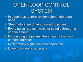 5050
OPEN-LOOP CONTROLOPEN-LOOP CONTROL
SYSTEMSYSTEM
 In open-loop control system step motors areIn open-loop control system step motors are
usedused
 Step motors are driven by electric pulsesStep motors are driven by electric pulses
 Every pulse rotates the motor spindle through aEvery pulse rotates the motor spindle through a
certain amountcertain amount
 By counting the pulses, the amount of motionBy counting the pulses, the amount of motion
can be controlledcan be controlled
 No feedback signal for error correctionNo feedback signal for error correction
 Lower positioning accuracyLower positioning accuracy
 
