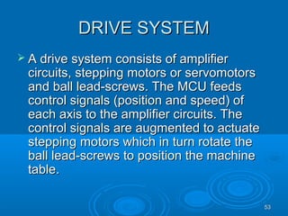 5353
DRIVE SYSTEMDRIVE SYSTEM
 A drive system consists of amplifierA drive system consists of amplifier
circuits,circuits, steppingstepping motorsmotors or servomotorsor servomotors
and ball lead-screws. The MCU feedsand ball lead-screws. The MCU feeds
control signals (position and speed) ofcontrol signals (position and speed) of
each axis to the amplifier circuits. Theeach axis to the amplifier circuits. The
control signals are augmented to actuatecontrol signals are augmented to actuate
steppingstepping motors which in turn rotate themotors which in turn rotate the
ball lead-screws to position the machineball lead-screws to position the machine
table.table.
 