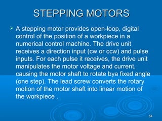 5454
STEPPING MOTORSSTEPPING MOTORS
 A stepping motor provides open-loop, digital
control of the position of a workpiece in a
numerical control machine. The drive unit
receives a direction input (cw or ccw) and pulse
inputs. For each pulse it receives, the drive unit
manipulates the motor voltage and current,
causing the motor shaft to rotate bya fixed angle
(one step). The lead screw converts the rotary
motion of the motor shaft into linear motion of
the workpiece .
 