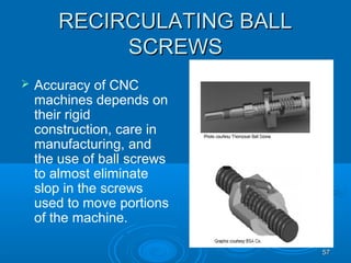 5757
RECIRCULATING BALLRECIRCULATING BALL
SCREWSSCREWS
 Accuracy of CNC
machines depends on
their rigid
construction, care in
manufacturing, and
the use of ball screws
to almost eliminate
slop in the screws
used to move portions
of the machine.
 