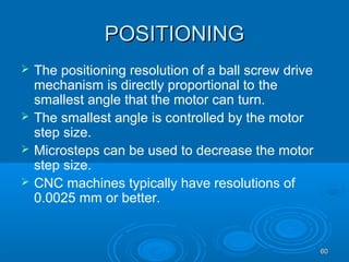 6060
POSITIONINGPOSITIONING
 The positioning resolution of a ball screw drive
mechanism is directly proportional to the
smallest angle that the motor can turn.
 The smallest angle is controlled by the motor
step size.
 Microsteps can be used to decrease the motor
step size.
 CNC machines typically have resolutions of
0.0025 mm or better.
 