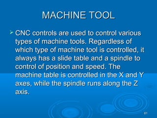 6161
MACHINE TOOLMACHINE TOOL
 CNC controls are used to control variousCNC controls are used to control various
types of machine tools. Regardless oftypes of machine tools. Regardless of
which type of machine tool is controlled, itwhich type of machine tool is controlled, it
always has a slide table and a spindle toalways has a slide table and a spindle to
control of position and speed. Thecontrol of position and speed. The
machine table is controlled in the X and Ymachine table is controlled in the X and Y
axes, while the spindle runs along the Zaxes, while the spindle runs along the Z
axis.axis.
 