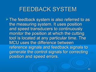 6262
FEEDBACK SYSTEMFEEDBACK SYSTEM
 The feedback system is also referred to asThe feedback system is also referred to as
the measuring system. It uses positionthe measuring system. It uses position
and speed transducers to continuouslyand speed transducers to continuously
monitor the position at which the cuttingmonitor the position at which the cutting
tool is located at any particular time. Thetool is located at any particular time. The
MCU uses the difference betweenMCU uses the difference between
reference signals and feedback signals toreference signals and feedback signals to
generate the control signals for correctinggenerate the control signals for correcting
position and speed errors.position and speed errors.
 