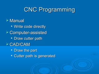 CNC ProgrammingCNC Programming
 ManualManual

Write code directlyWrite code directly
 Computer-assistedComputer-assisted

Draw cutter pathDraw cutter path
 CAD/CAMCAD/CAM

Draw the partDraw the part

Cutter path is generatedCutter path is generated
 