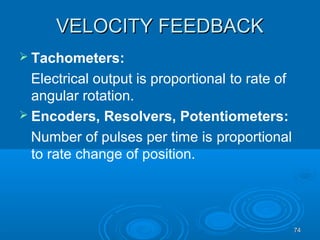 7474
VELOCITY FEEDBACKVELOCITY FEEDBACK
 Tachometers:
Electrical output is proportional to rate of
angular rotation.
 Encoders, Resolvers, Potentiometers:
Number of pulses per time is proportional
to rate change of position.
 
