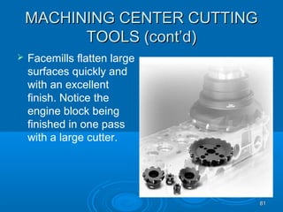 8181
MACHINING CENTER CUTTINGMACHINING CENTER CUTTING
TOOLS (cont’d)TOOLS (cont’d)
 Facemills flatten large
surfaces quickly and
with an excellent
finish. Notice the
engine block being
finished in one pass
with a large cutter.
 