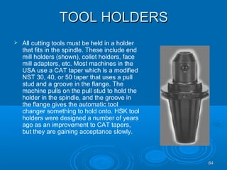 8484
TOOL HOLDERSTOOL HOLDERS
 All cutting tools must be held in a holder
that fits in the spindle. These include end
mill holders (shown), collet holders, face
mill adapters, etc. Most machines in the
USA use a CAT taper which is a modified
NST 30, 40, or 50 taper that uses a pull
stud and a groove in the flange. The
machine pulls on the pull stud to hold the
holder in the spindle, and the groove in
the flange gives the automatic tool
changer something to hold onto. HSK tool
holders were designed a number of years
ago as an improvement to CAT tapers,
but they are gaining acceptance slowly.
 