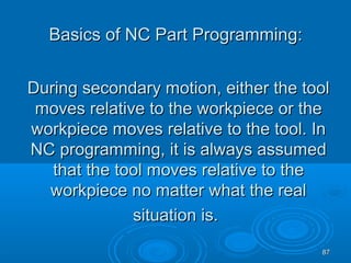 8787
During secondary motion, either the toolDuring secondary motion, either the tool
moves relative to the workpiece or themoves relative to the workpiece or the
workpiece moves relative to the tool. Inworkpiece moves relative to the tool. In
NC programming, it is always assumedNC programming, it is always assumed
that the tool moves relative to thethat the tool moves relative to the
workpiece no matter what the realworkpiece no matter what the real
situation is.situation is.
Basics of NC Part Programming:Basics of NC Part Programming:
 