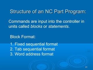 9191
Structure of an NC Part Program:Structure of an NC Part Program:
Commands are input into the controller in
units called blocks or statements.
Block Format:
1. Fixed sequential format
2. Tab sequential format
3. Word address format
 