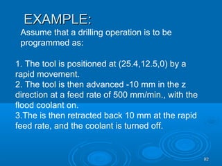9292
EXAMPLE:EXAMPLE:
Assume that a drilling operation is to be
programmed as:
1. The tool is positioned at (25.4,12.5,0) by a
rapid movement.
2. The tool is then advanced -10 mm in the z
direction at a feed rate of 500 mm/min., with the
flood coolant on.
3.The is then retracted back 10 mm at the rapid
feed rate, and the coolant is turned off.
 