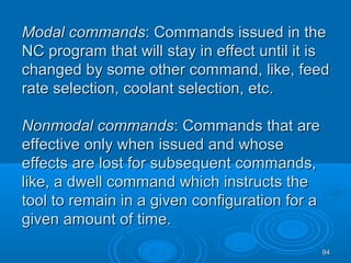 9494
Modal commandsModal commands: Commands issued in the: Commands issued in the
NC program that will stay in effect until it isNC program that will stay in effect until it is
changed by some other command, like, feedchanged by some other command, like, feed
rate selection, coolant selection, etc.rate selection, coolant selection, etc.
Nonmodal commandsNonmodal commands: Commands that are: Commands that are
effective only when issued and whoseeffective only when issued and whose
effects are lost for subsequent commands,effects are lost for subsequent commands,
like, a dwell command which instructs thelike, a dwell command which instructs the
tool to remain in a given configuration for atool to remain in a given configuration for a
given amount of time.given amount of time.
 