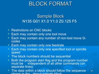 9797
BLOCK FORMATBLOCK FORMAT
Sample BlockSample Block
N135 G01 X1.0 Y1.0 Z0.125 F5
 Restrictions on CNC blocks
 Each may contain only one tool move
 Each may contain any number of non-tool move G-
codes
 Each may contain only one feedrate
 Each may contain only one specified tool or spindle
speed
 The block numbers should be sequential
 Both the program start flag and the program number
must be independent of all other commands (on
separate lines)
 The data within a block should follow the sequence
 