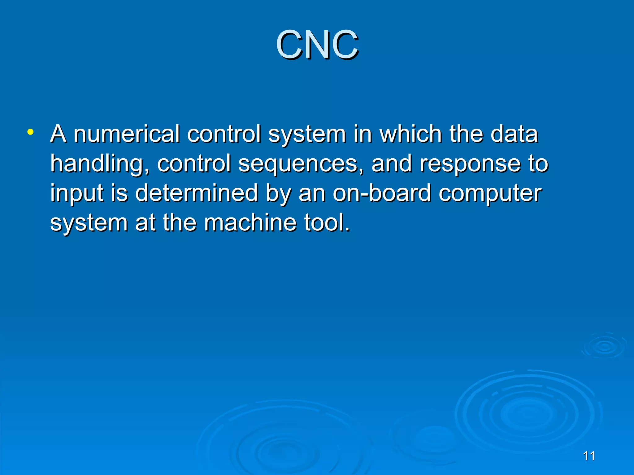 CNC

• A numerical control system in which the data
  handling, control sequences, and response to
  input is determined by an on-board computer
  system at the machine tool.




                                                 11
 