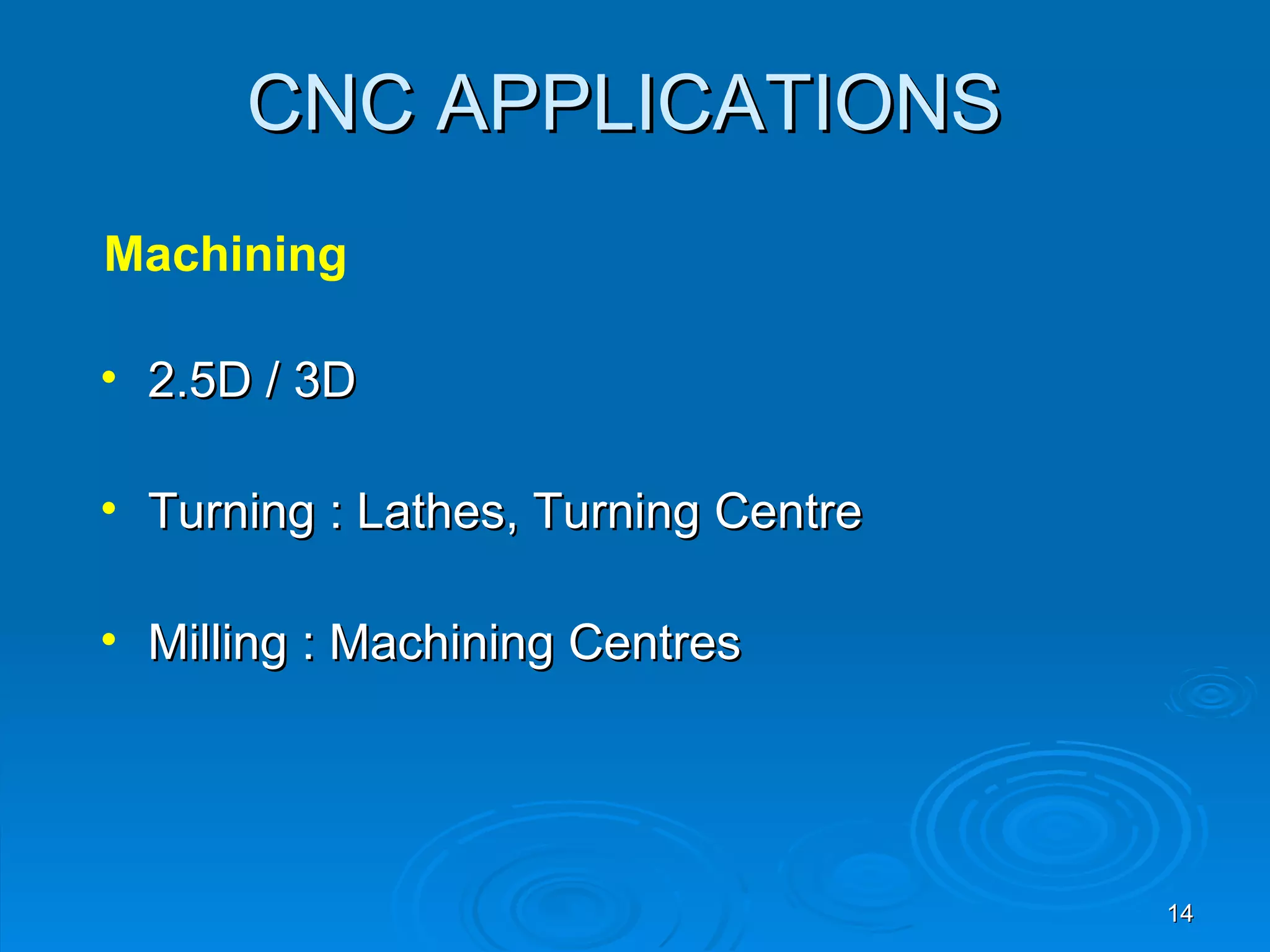 CNC APPLICATIONS
Machining

• 2.5D / 3D

• Turning : Lathes, Turning Centre

• Milling : Machining Centres




                                     14
 