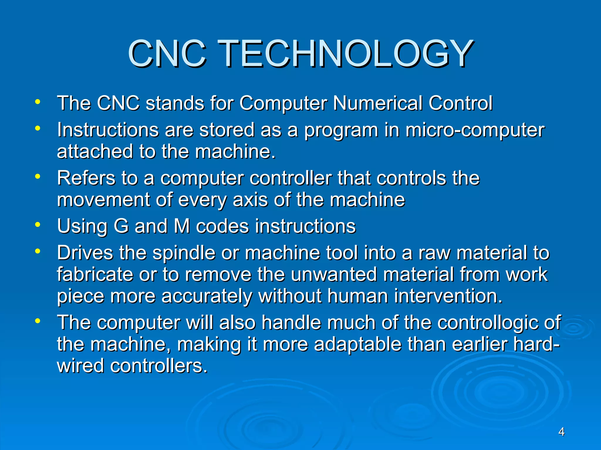 CNC TECHNOLOGY
•   The CNC stands for Computer Numerical Control
•   Instructions are stored as a program in micro-computer
    attached to the machine.
•   Refers to a computer controller that controls the
    movement of every axis of the machine
•   Using G and M codes instructions
•   Drives the spindle or machine tool into a raw material to
    fabricate or to remove the unwanted material from work
    piece more accurately without human intervention.
•   The computer will also handle much of the controllogic of
    the machine, making it more adaptable than earlier hard-
    wired controllers.


                                                            4
 