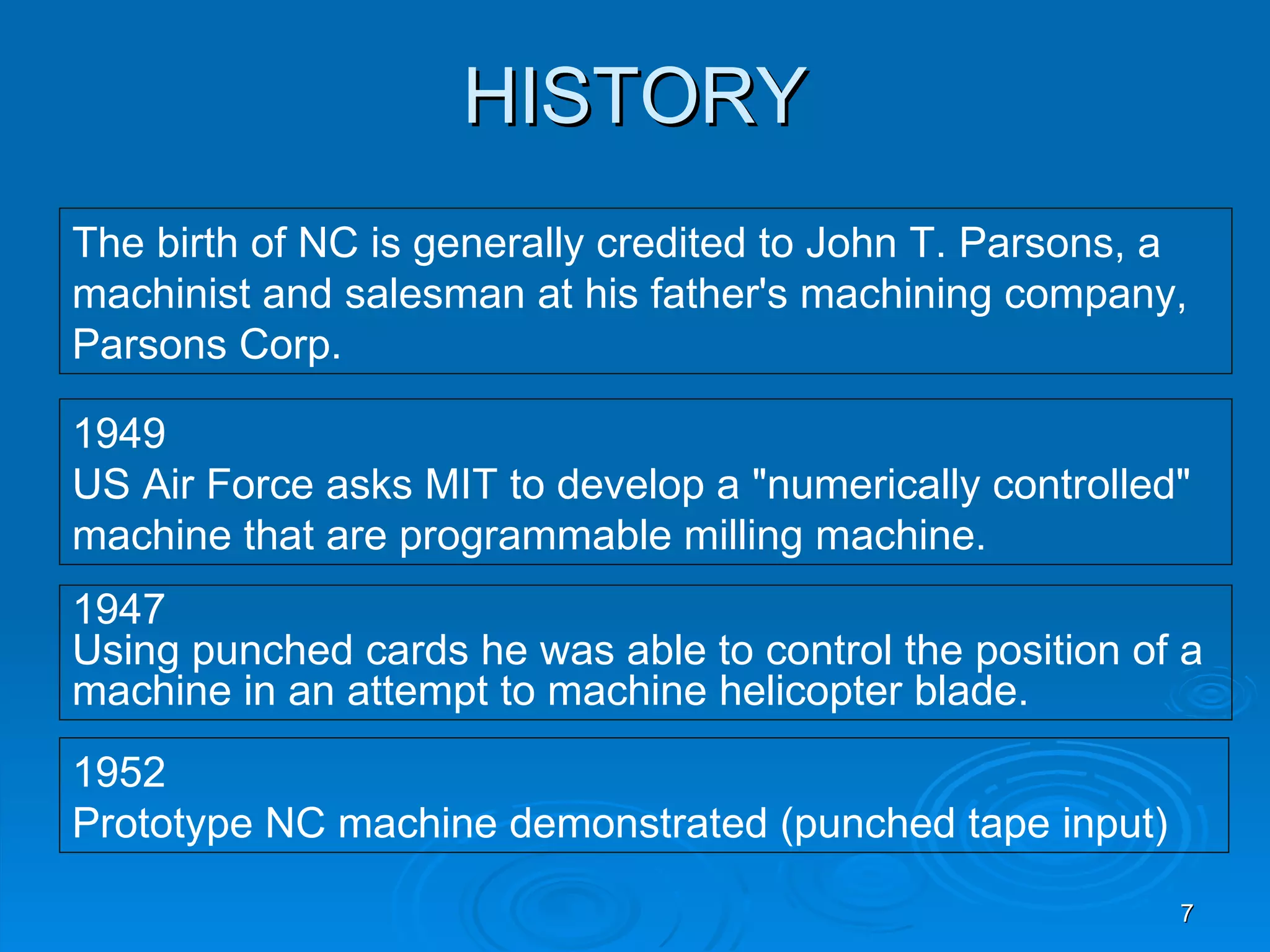 HISTORY
The birth of NC is generally credited to John T. Parsons, a
machinist and salesman at his father's machining company,
Parsons Corp.

1949
US Air Force asks MIT to develop a "numerically controlled"
machine that are programmable milling machine.
1947
Using punched cards he was able to control the position of a
machine in an attempt to machine helicopter blade.
1952
Prototype NC machine demonstrated (punched tape input)
                                                          7
 