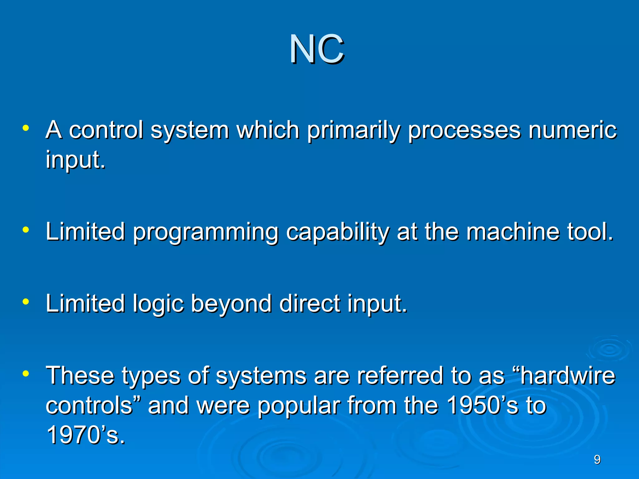NC
• A control system which primarily processes numeric
  input.

• Limited programming capability at the machine tool.

• Limited logic beyond direct input.

• These types of systems are referred to as “hardwire
  controls” and were popular from the 1950’s to
  1970’s.
                                                   9
 
