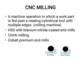 CNC MILLING
•
•
•
•
A machine operation in which a work part
is fed past a rotating cylindrical tool with
multiple edges. (milling machine)
HSS with titanium-nitride-coated end mills
Climb milling
Cobalt premium end mills
 